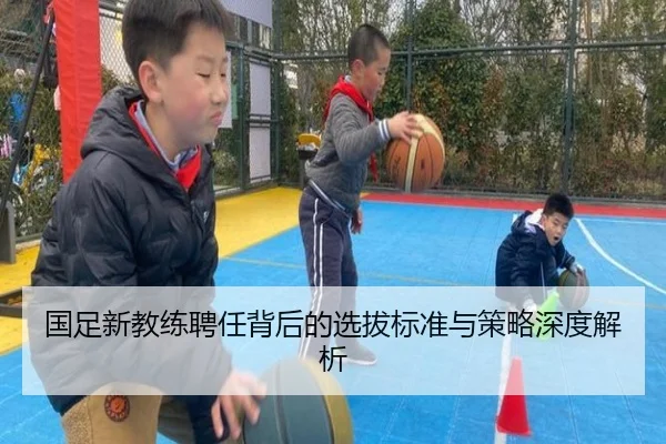 国足新教练聘任背后的选拔标准与策略深度解析